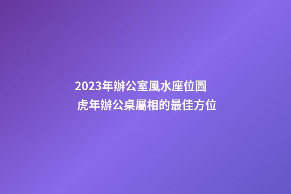 2023年辦公室風水座位圖 虎年辦公桌屬相的最佳方位